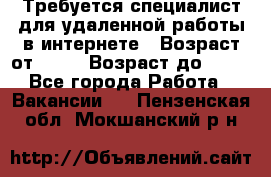 Требуется специалист для удаленной работы в интернете › Возраст от ­ 18 › Возраст до ­ 56 - Все города Работа » Вакансии   . Пензенская обл.,Мокшанский р-н